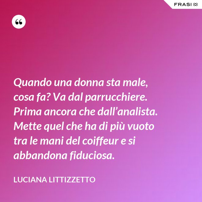 Quando una donna sta male, cosa fa? Va dal parrucchiere. Prima ancora che dall’analista. Mette quel che ha di più vuoto tra le mani del coiffeur e si abbandona fiduciosa. - Luciana Littizzetto