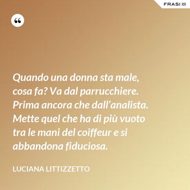 Quando una donna sta male, cosa fa? Va dal parrucchiere. Prima ancora che dall’analista. Mette quel che ha di più vuoto tra le mani del coiffeur e si abbandona fiduciosa. - Luciana Littizzetto