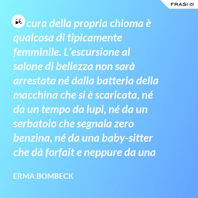 La cura della propria chioma è qualcosa di tipicamente femminile. L’escursione al salone di bellezza non sarà arrestata né dalla batteria della macchina che si è scaricata, né da un tempo da lupi, né da un serbatoio che segnala zero benzina, né da una baby-sitter che dà forfait e neppure da una bomba sganciata sul salone di bellezza stesso. - Erma Bombeck