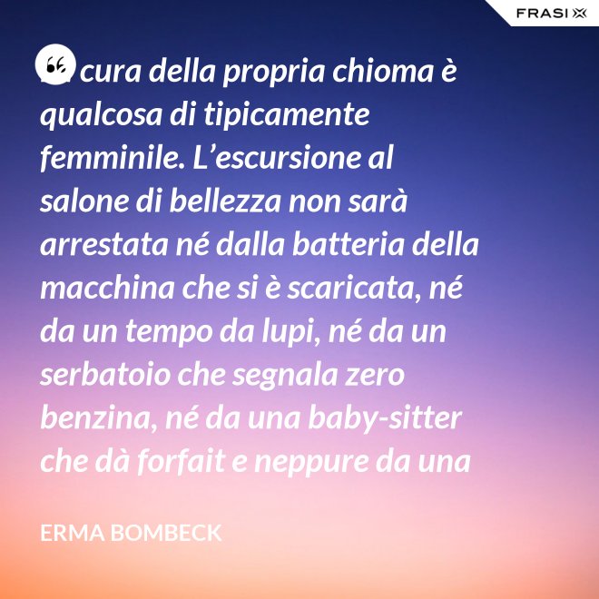 La cura della propria chioma è qualcosa di tipicamente femminile. L’escursione al salone di bellezza non sarà arrestata né dalla batteria della macchina che si è scaricata, né da un tempo da lupi, né da un serbatoio che segnala zero benzina, né da una baby-sitter che dà forfait e neppure da una bomba sganciata sul salone di bellezza stesso. - Erma Bombeck