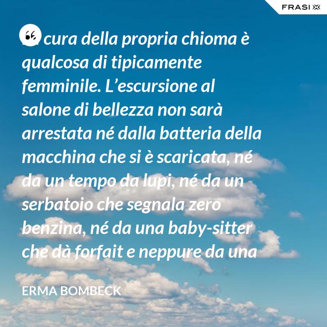 La cura della propria chioma è qualcosa di tipicamente femminile. L’escursione al salone di bellezza non sarà arrestata né dalla batteria della macchina che si è scaricata, né da un tempo da lupi, né da un serbatoio che segnala zero benzina, né da una baby-sitter che dà forfait e neppure da una bomba sganciata sul salone di bellezza stesso. - Erma Bombeck