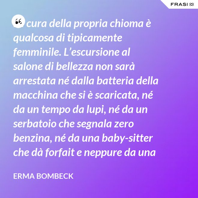 La cura della propria chioma è qualcosa di tipicamente femminile. L’escursione al salone di bellezza non sarà arrestata né dalla batteria della macchina che si è scaricata, né da un tempo da lupi, né da un serbatoio che segnala zero benzina, né da una baby-sitter che dà forfait e neppure da una bomba sganciata sul salone di bellezza stesso. - Erma Bombeck