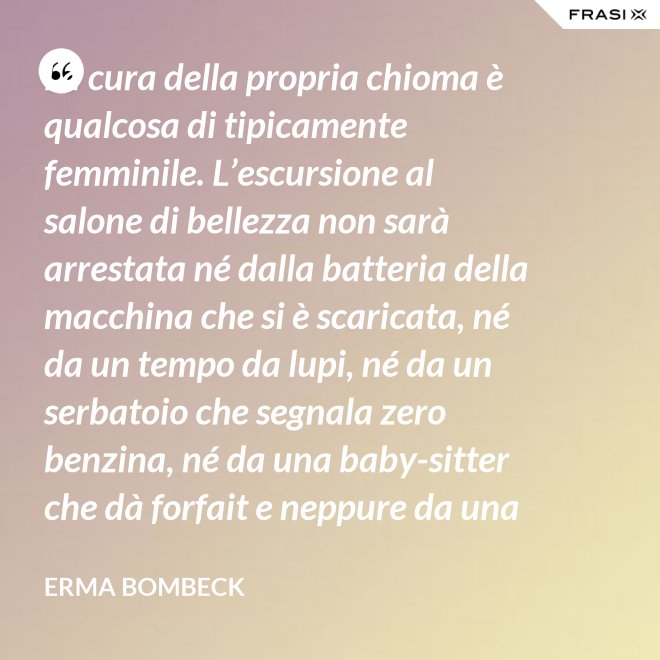 La cura della propria chioma è qualcosa di tipicamente femminile. L’escursione al salone di bellezza non sarà arrestata né dalla batteria della macchina che si è scaricata, né da un tempo da lupi, né da un serbatoio che segnala zero benzina, né da una baby-sitter che dà forfait e neppure da una bomba sganciata sul salone di bellezza stesso. - Erma Bombeck