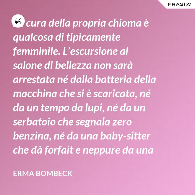 La cura della propria chioma è qualcosa di tipicamente femminile. L’escursione al salone di bellezza non sarà arrestata né dalla batteria della macchina che si è scaricata, né da un tempo da lupi, né da un serbatoio che segnala zero benzina, né da una baby-sitter che dà forfait e neppure da una bomba sganciata sul salone di bellezza stesso. - Erma Bombeck