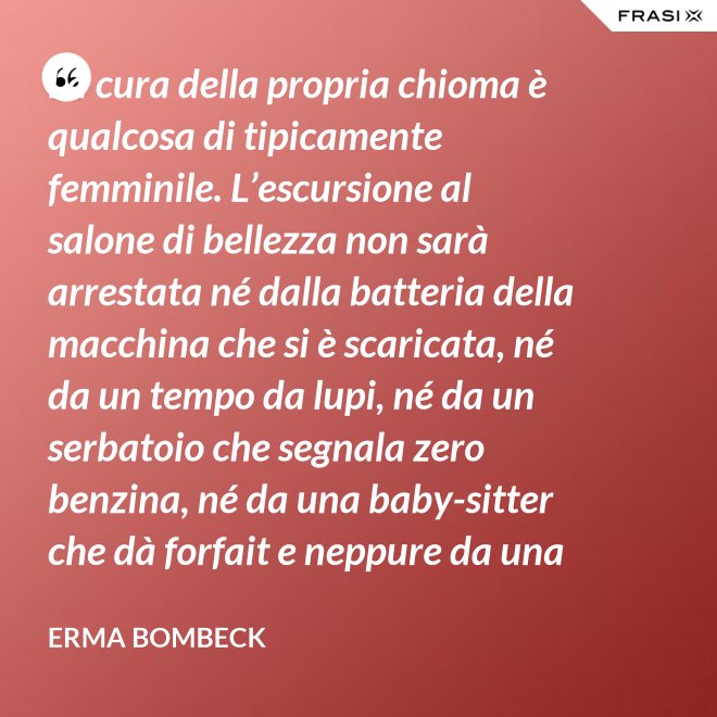 La cura della propria chioma è qualcosa di tipicamente femminile. L’escursione al salone di bellezza non sarà arrestata né dalla batteria della macchina che si è scaricata, né da un tempo da lupi, né da un serbatoio che segnala zero benzina, né da una baby-sitter che dà forfait e neppure da una bomba sganciata sul salone di bellezza stesso. - Erma Bombeck