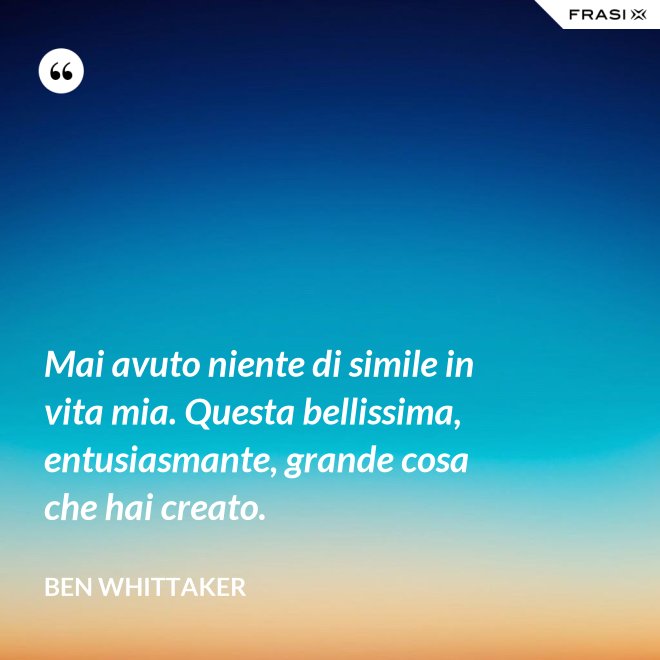Mai avuto niente di simile in vita mia. Questa bellissima, entusiasmante, grande cosa che hai creato. - Ben Whittaker