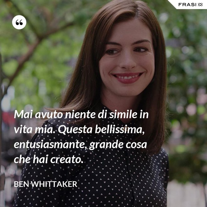 Mai avuto niente di simile in vita mia. Questa bellissima, entusiasmante, grande cosa che hai creato. - Ben Whittaker