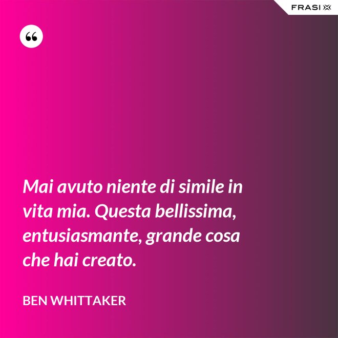 Mai avuto niente di simile in vita mia. Questa bellissima, entusiasmante, grande cosa che hai creato. - Ben Whittaker