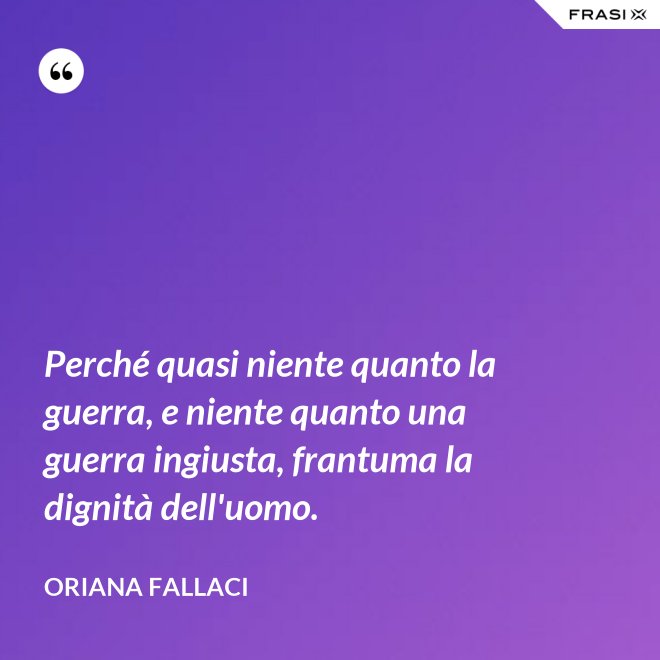 Perché quasi niente quanto la guerra, e niente quanto una guerra ingiusta, frantuma la dignità dell'uomo. - Oriana Fallaci