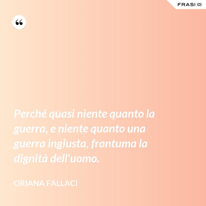 Perché quasi niente quanto la guerra, e niente quanto una guerra ingiusta, frantuma la dignità dell'uomo. - Oriana Fallaci