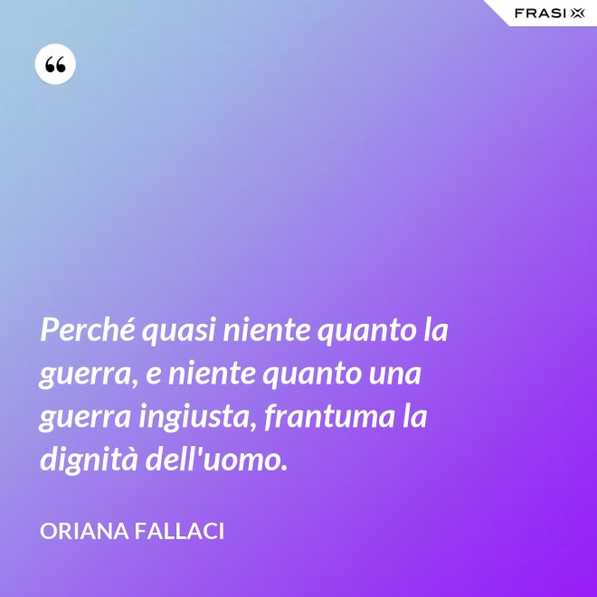 Perché quasi niente quanto la guerra, e niente quanto una guerra ingiusta, frantuma la dignità dell'uomo. - Oriana Fallaci