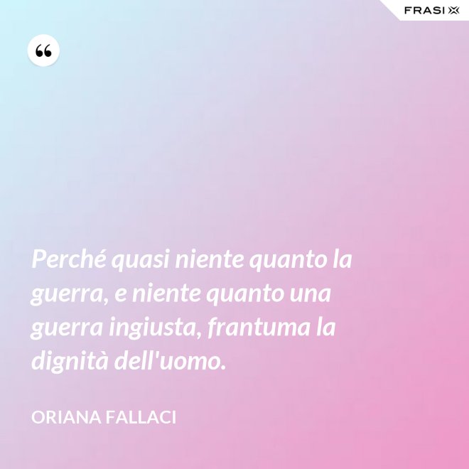 Perché quasi niente quanto la guerra, e niente quanto una guerra ingiusta, frantuma la dignità dell'uomo. - Oriana Fallaci
