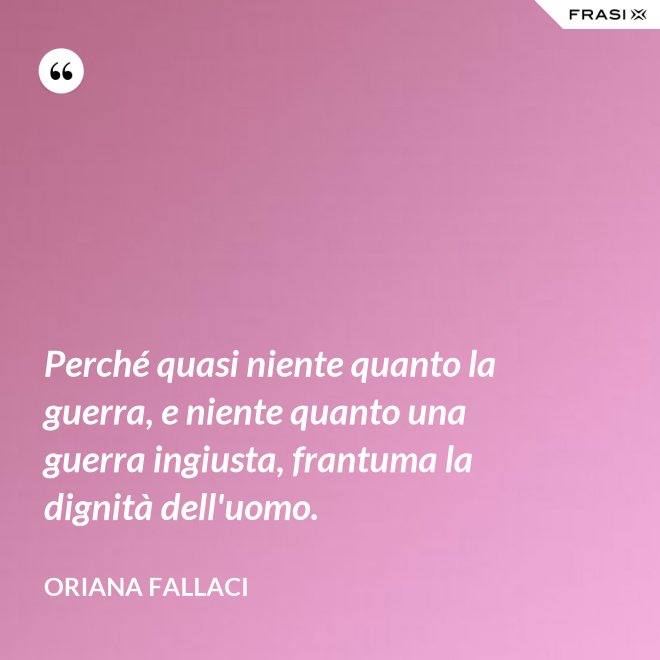 Perché quasi niente quanto la guerra, e niente quanto una guerra ingiusta, frantuma la dignità dell'uomo. - Oriana Fallaci