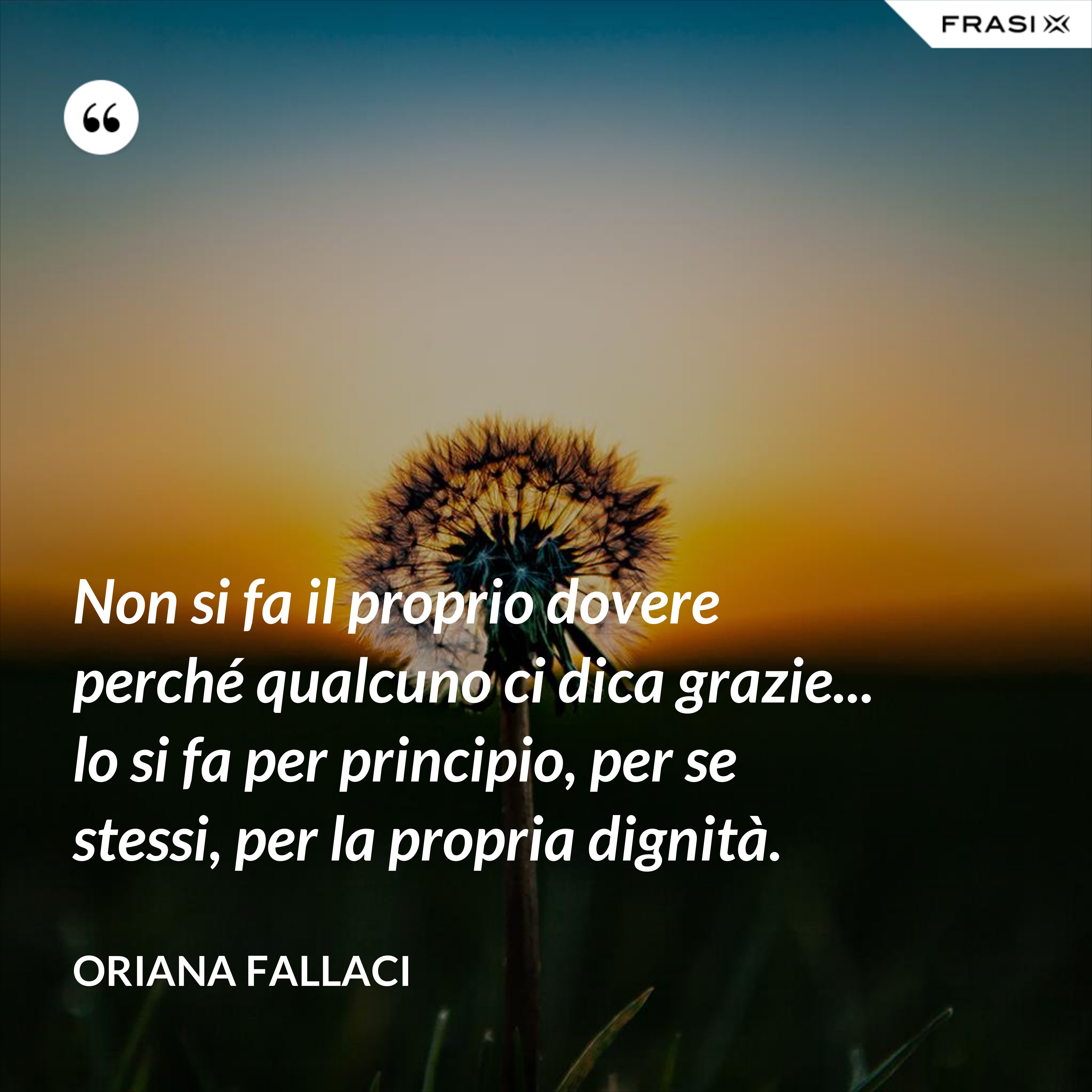 Non si fa il proprio dovere perché qualcuno ci dica grazie... lo si fa per principio, per se stessi, per la propria dignità. - Oriana Fallaci