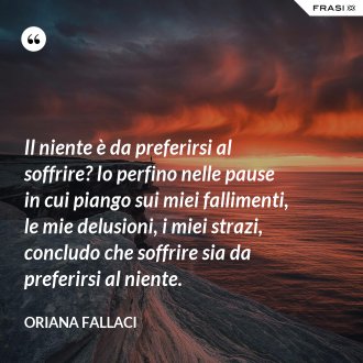 Il niente è da preferirsi al soffrire? Io perfino nelle pause in cui piango sui miei fallimenti, le mie delusioni, i miei strazi, concludo che soffrire sia da preferirsi al niente. - Oriana Fallaci