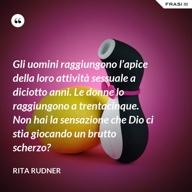 Gli uomini raggiungono l’apice della loro attività sessuale a diciotto anni. Le donne lo raggiungono a trentacinque. Non hai la sensazione che Dio ci stia giocando un brutto scherzo? - Rita Rudner