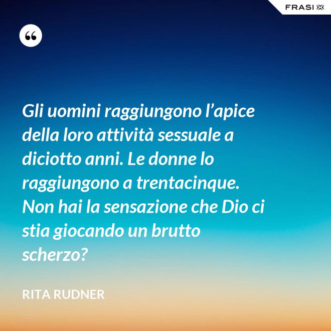 Gli uomini raggiungono l’apice della loro attività sessuale a diciotto anni. Le donne lo raggiungono a trentacinque. Non hai la sensazione che Dio ci stia giocando un brutto scherzo? - Rita Rudner