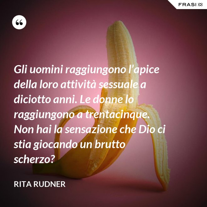 Gli uomini raggiungono l’apice della loro attività sessuale a diciotto anni. Le donne lo raggiungono a trentacinque. Non hai la sensazione che Dio ci stia giocando un brutto scherzo? - Rita Rudner