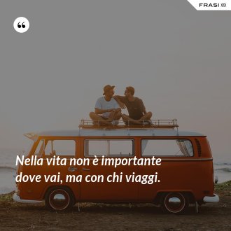 Nella vita non è importante dove vai, ma con chi viaggi. - Anonimo