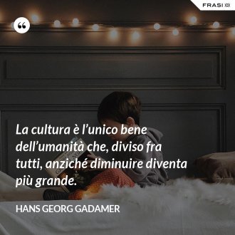 La cultura è l’unico bene dell’umanità che, diviso fra tutti, anziché diminuire diventa più grande. - Hans Georg Gadamer