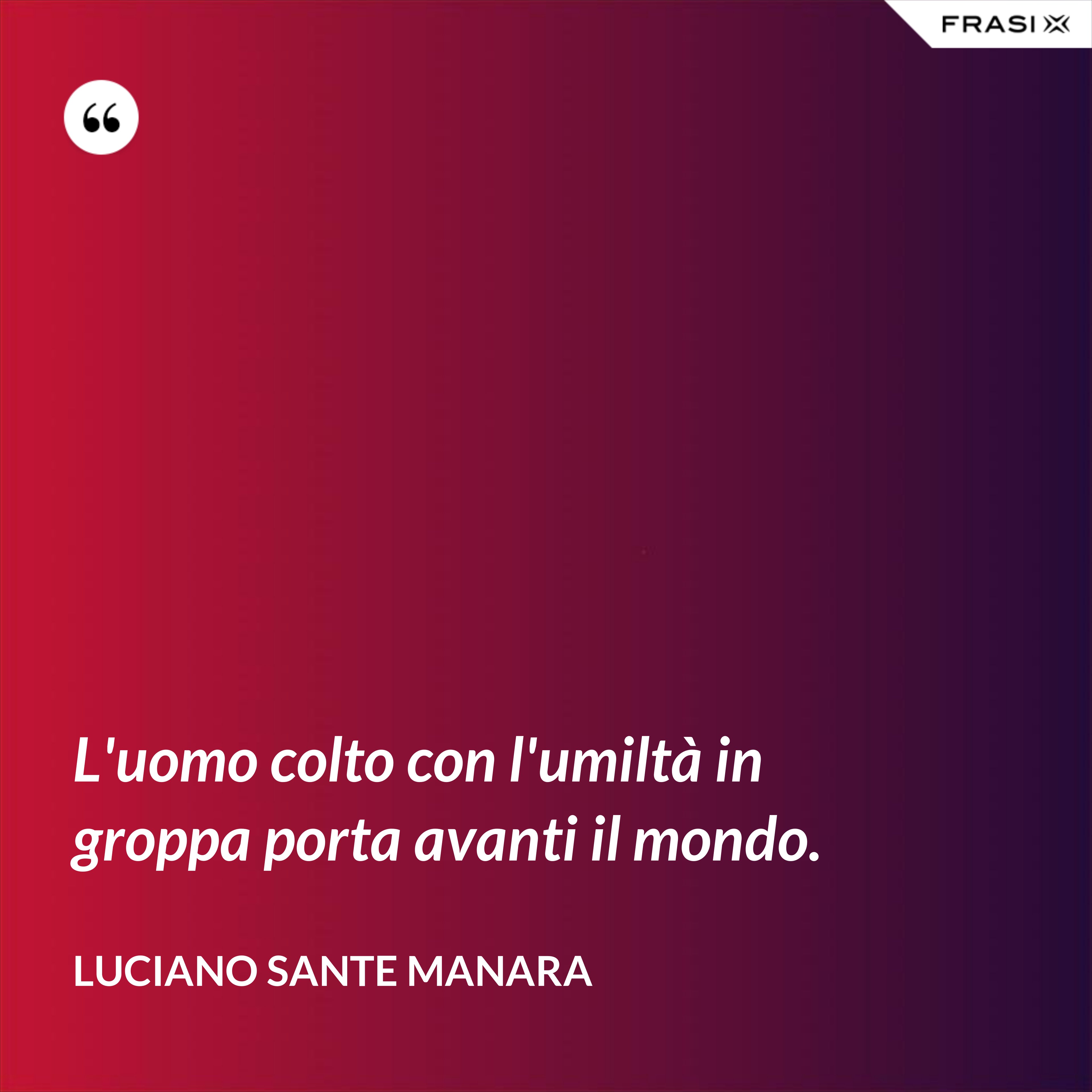 L'uomo colto con l'umiltà in groppa porta avanti il mondo. - Luciano Sante Manara