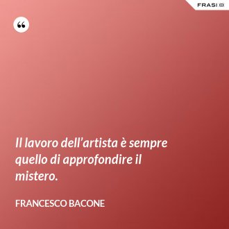 Il lavoro dell’artista è sempre quello di approfondire il mistero. - Francesco Bacone