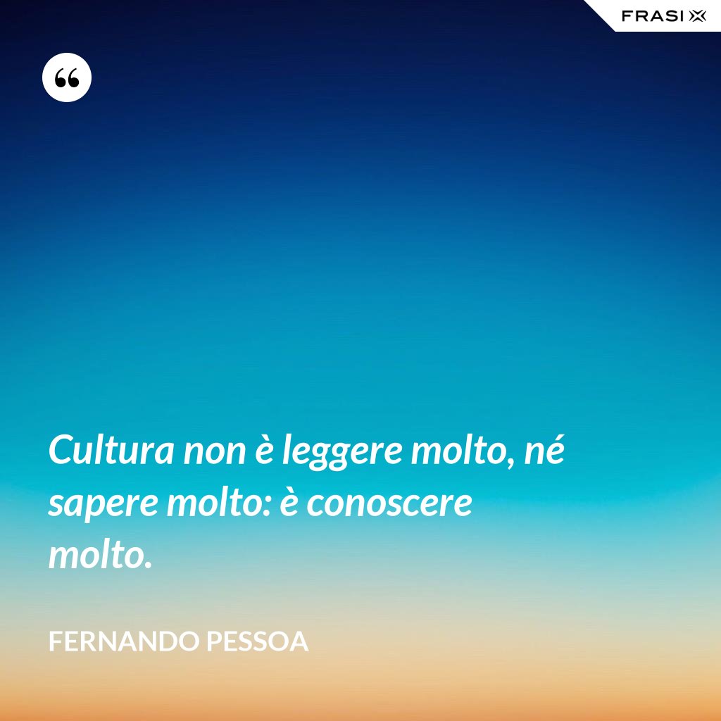 Cultura non è leggere molto, né sapere molto: è conoscere molto.