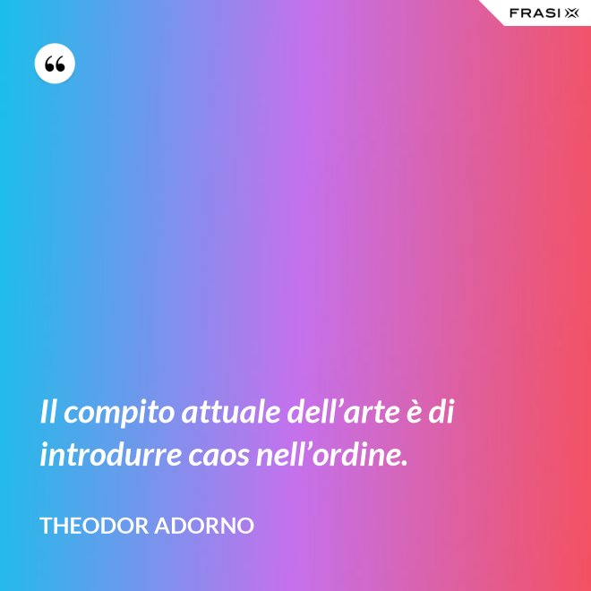 Il compito attuale dell’arte è di introdurre caos nell’ordine. - Theodor Adorno