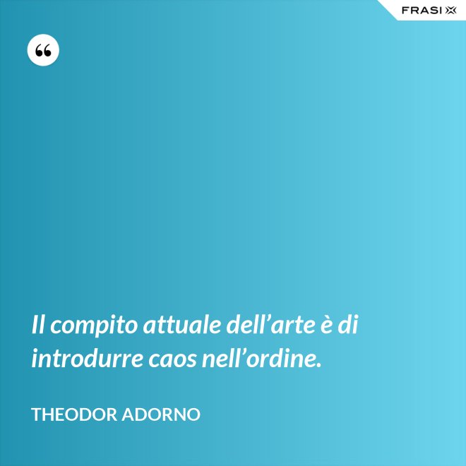 Il compito attuale dell’arte è di introdurre caos nell’ordine. - Theodor Adorno