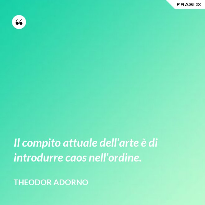 Il compito attuale dell’arte è di introdurre caos nell’ordine. - Theodor Adorno