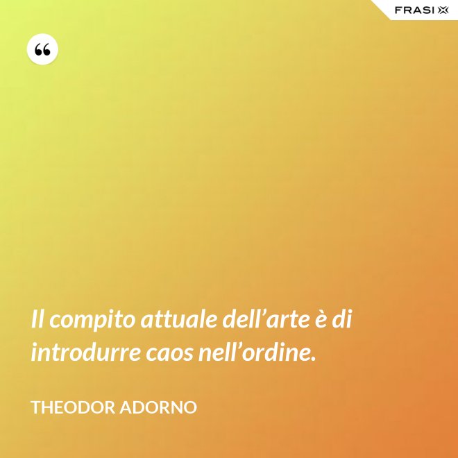 Il compito attuale dell’arte è di introdurre caos nell’ordine. - Theodor Adorno