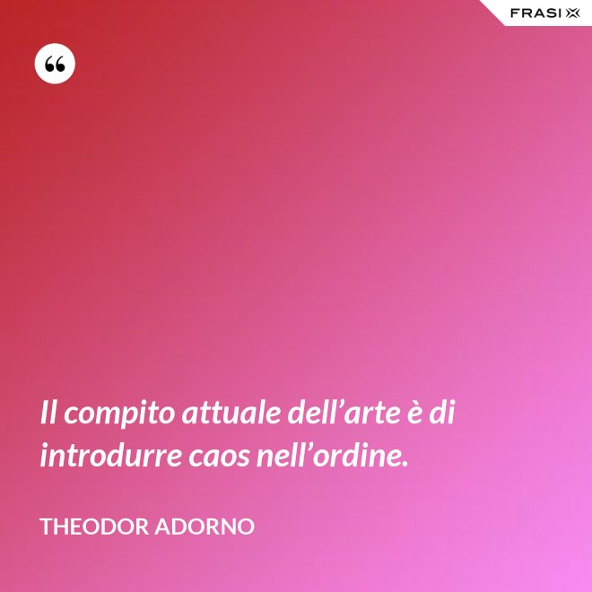 Il compito attuale dell’arte è di introdurre caos nell’ordine. - Theodor Adorno