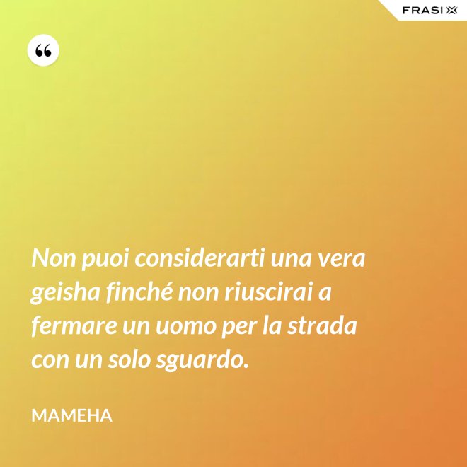Non puoi considerarti una vera geisha finché non riuscirai a fermare un uomo per la strada con un solo sguardo. - Mameha