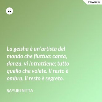 La geisha è un'artista del mondo che fluttua: canta, danza, vi intrattiene; tutto quello che volete. Il resto è ombra, il resto è segreto. - Sayuri Nitta