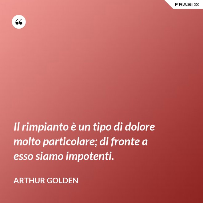 Il rimpianto è un tipo di dolore molto particolare; di fronte a esso siamo impotenti. - Arthur Golden