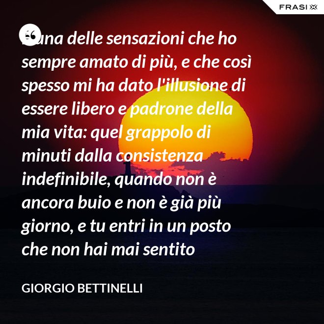 É una delle sensazioni che ho sempre amato di più, e che così spesso mi ha dato l'illusione di essere libero e padrone della mia vita: quel grappolo di minuti dalla consistenza indefinibile, quando non è ancora buio e non è già più giorno, e tu entri in un posto che non hai mai sentito nominare, con la consapevolezza che domani sarai già lontano... - Giorgio Bettinelli