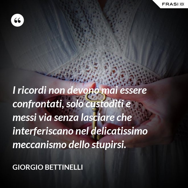 I ricordi non devono mai essere confrontati, solo custoditi e messi via senza lasciare che interferiscano nel delicatissimo meccanismo dello stupirsi. - Giorgio Bettinelli