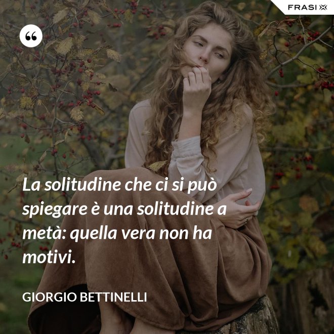 La solitudine che ci si può spiegare è una solitudine a metà: quella vera non ha motivi. - Giorgio Bettinelli