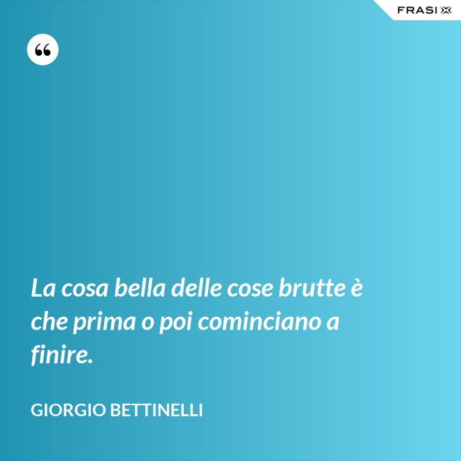 La cosa bella delle cose brutte è che prima o poi cominciano a finire. - Giorgio Bettinelli