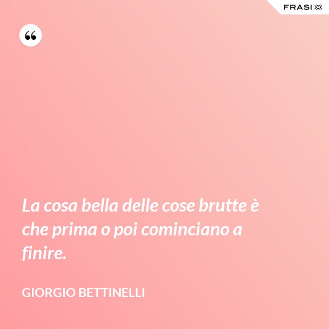 La cosa bella delle cose brutte è che prima o poi cominciano a finire. - Giorgio Bettinelli