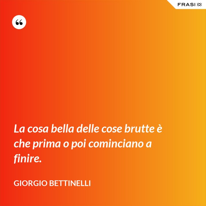 La cosa bella delle cose brutte è che prima o poi cominciano a finire. - Giorgio Bettinelli