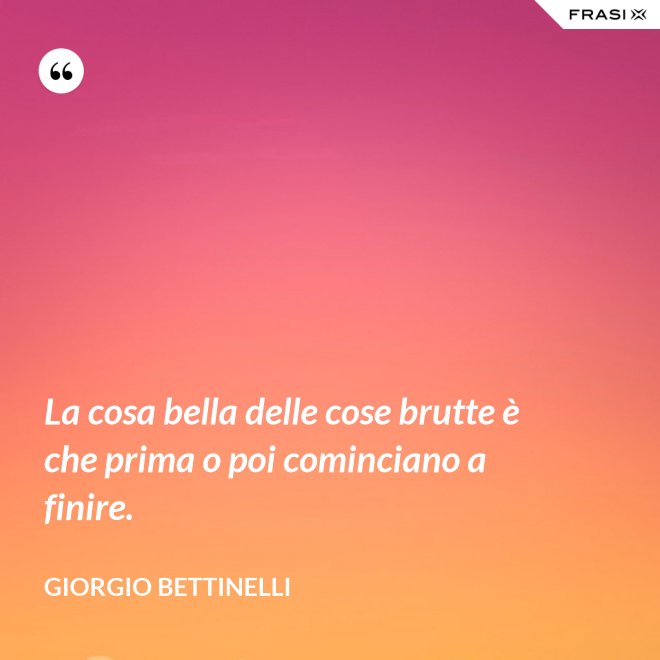 La cosa bella delle cose brutte è che prima o poi cominciano a finire. - Giorgio Bettinelli
