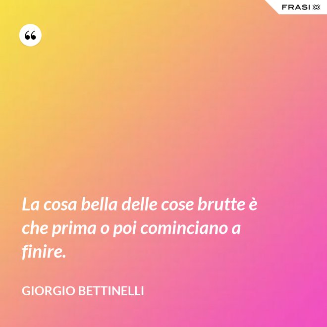 La cosa bella delle cose brutte è che prima o poi cominciano a finire. - Giorgio Bettinelli