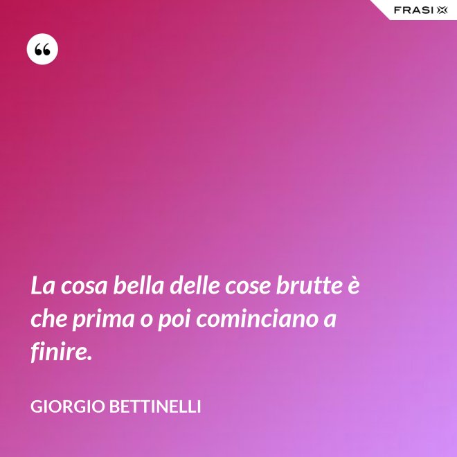 La cosa bella delle cose brutte è che prima o poi cominciano a finire. - Giorgio Bettinelli