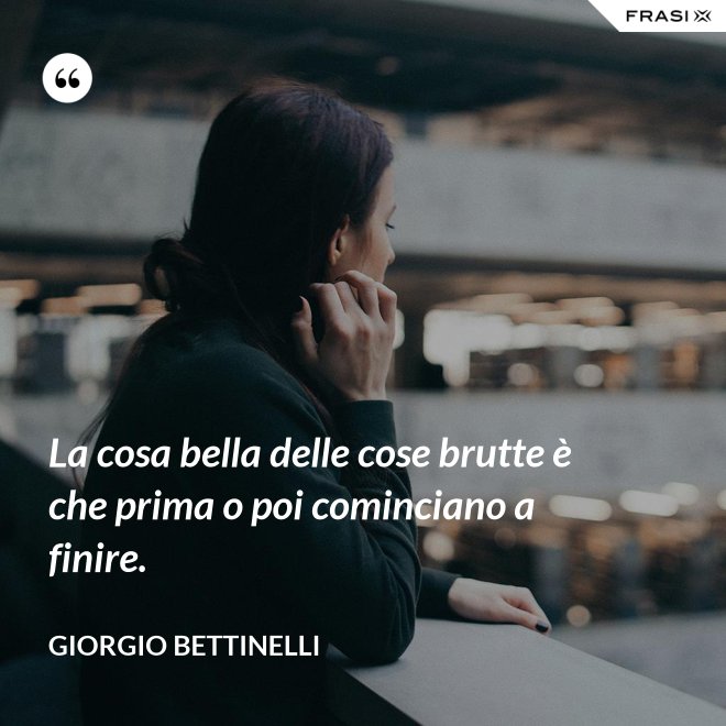 La cosa bella delle cose brutte è che prima o poi cominciano a finire. - Giorgio Bettinelli