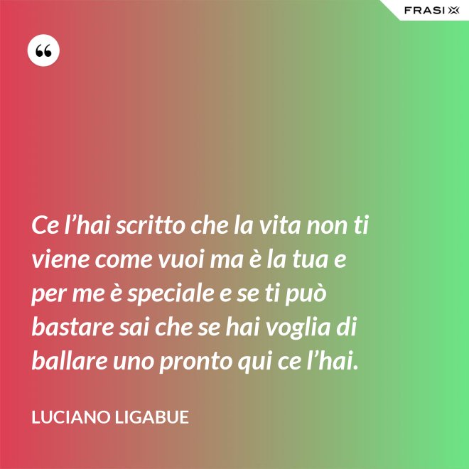Ce l’hai scritto che la vita non ti viene come vuoi ma è la tua e per me è speciale e se ti può bastare sai che se hai voglia di ballare uno pronto qui ce l’hai. - Luciano Ligabue