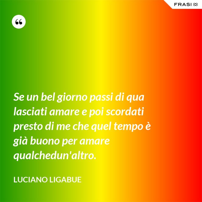 Se un bel giorno passi di qua lasciati amare e poi scordati presto di me che quel tempo è già buono per amare qualchedun'altro. - Luciano Ligabue