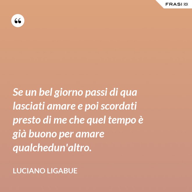 Se un bel giorno passi di qua lasciati amare e poi scordati presto di me che quel tempo è già buono per amare qualchedun'altro. - Luciano Ligabue