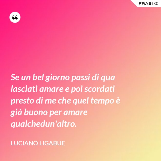 Se un bel giorno passi di qua lasciati amare e poi scordati presto di me che quel tempo è già buono per amare qualchedun'altro. - Luciano Ligabue