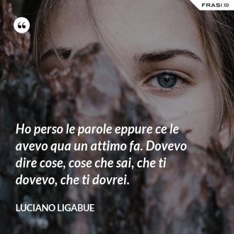 Ho perso le parole eppure ce le avevo qua un attimo fa. Dovevo dire cose, cose che sai, che ti dovevo, che ti dovrei. - Luciano Ligabue